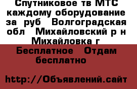 Спутниковое тв МТС каждому оборудование за 0руб - Волгоградская обл., Михайловский р-н, Михайловка г. Бесплатное » Отдам бесплатно   